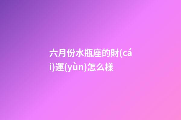 六月份水瓶座的財(cái)運(yùn)怎么樣-第1張-星座運(yùn)勢-玄機(jī)派