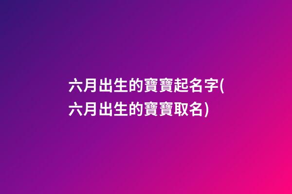 六月出生的寶寶起名字(六月出生的寶寶取名)