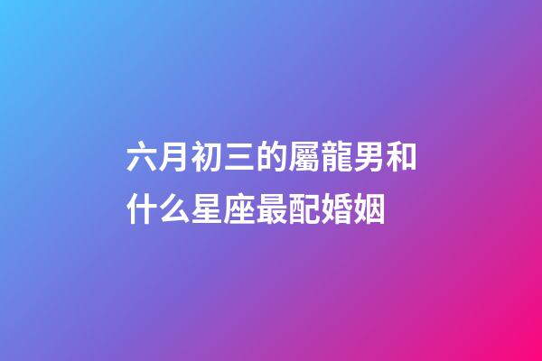 六月初三的屬龍男和什么星座最配婚姻-第1張-星座運勢-玄機派