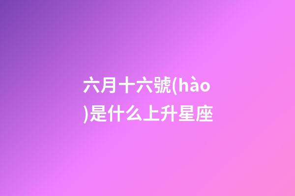 六月十六號(hào)是什么上升星座-第1張-星座運(yùn)勢(shì)-玄機(jī)派