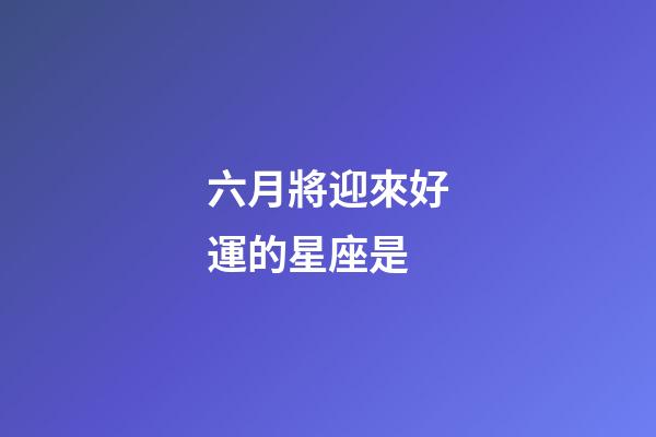 六月將迎來好運的星座是-第1張-星座運勢-玄機派