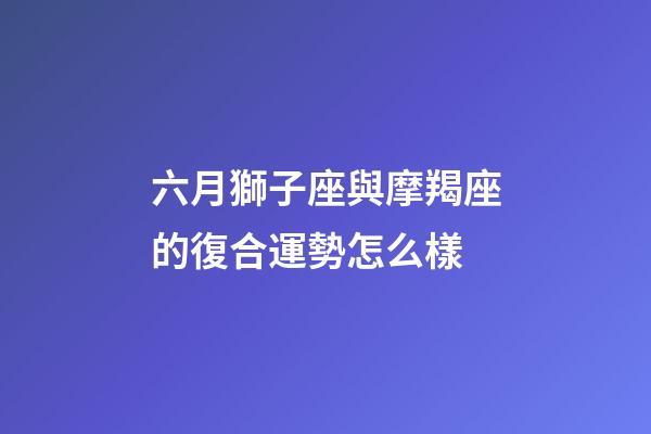 六月獅子座與摩羯座的復合運勢怎么樣-第1張-星座運勢-玄機派