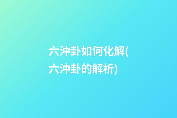 六沖卦如何化解(六沖卦的解析)