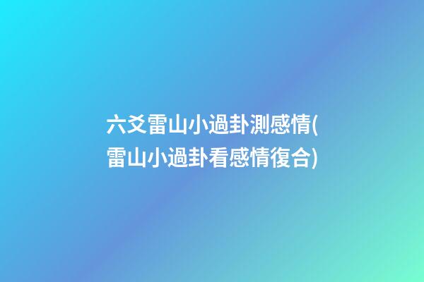 六爻雷山小過卦測感情(雷山小過卦看感情復合)