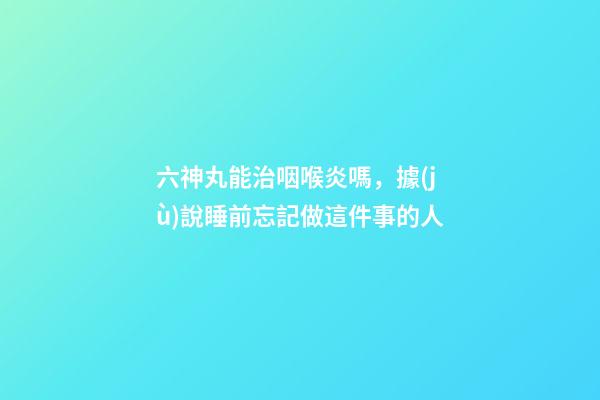 六神丸能治咽喉炎嗎，據(jù)說睡前忘記做這件事的人-第1張-觀點-玄機派