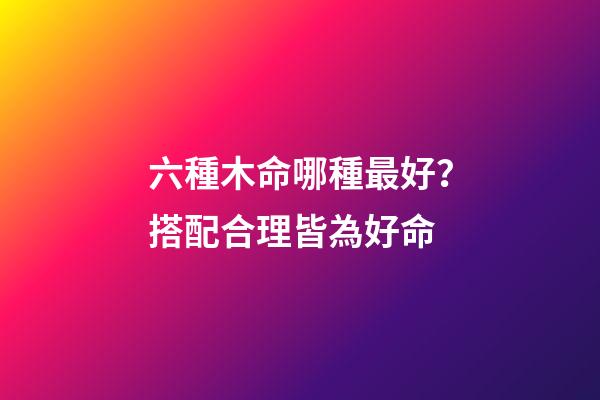 六種木命哪種最好？搭配合理皆為好命