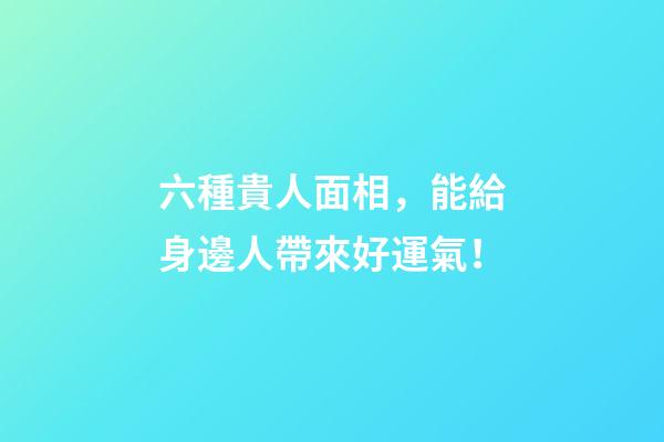 六種貴人面相，能給身邊人帶來好運氣！