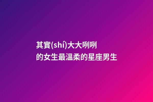其實(shí)大大咧咧的女生最溫柔的星座男生-第1張-星座運(yùn)勢(shì)-玄機(jī)派
