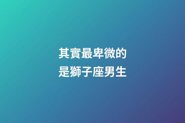 其實最卑微的是獅子座男生-第1張-星座運勢-玄機派