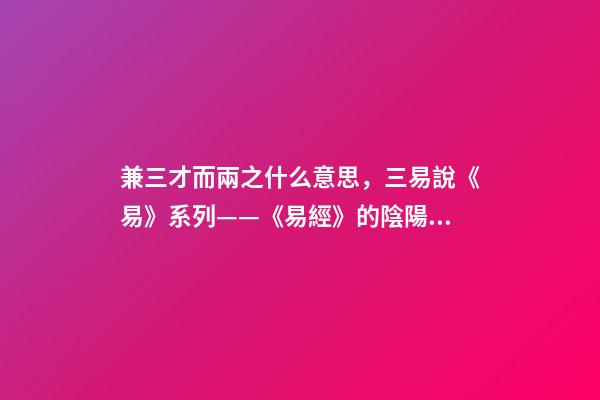 兼三才而兩之什么意思，三易說《易》系列(四)——《易經》的陰陽之道和辨證法則
