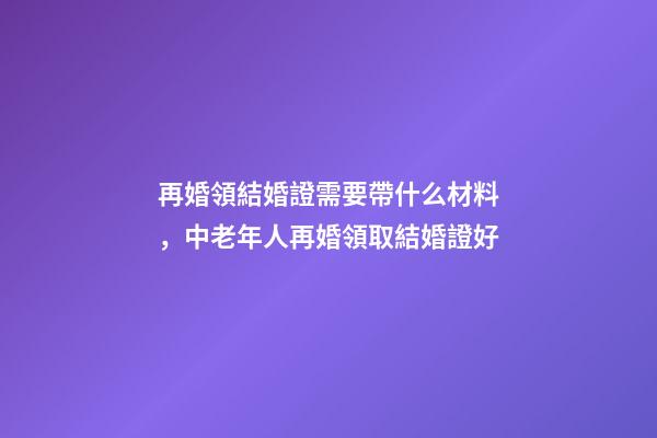 再婚領結婚證需要帶什么材料，中老年人再婚領取結婚證好-第1張-觀點-玄機派