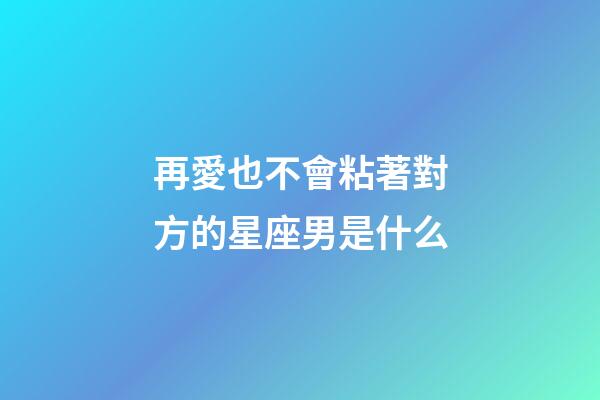 再愛也不會粘著對方的星座男是什么-第1張-星座運勢-玄機派