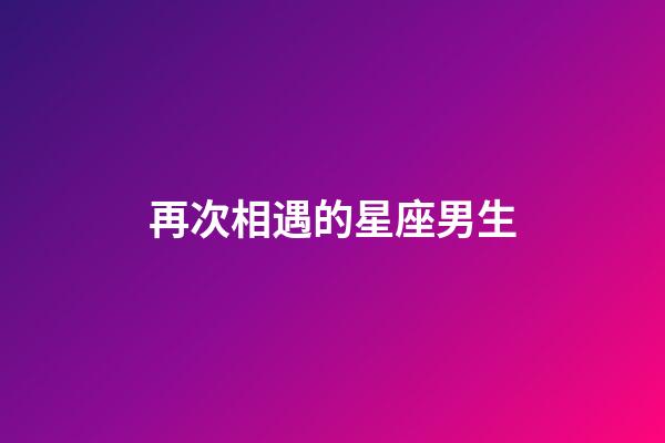 再次相遇的星座男生-第1張-星座運勢-玄機派