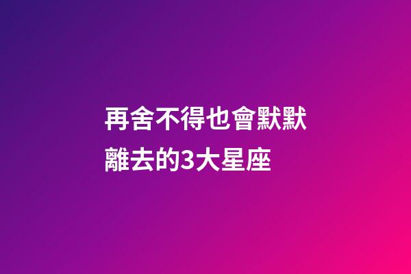 再舍不得也會默默離去的3大星座-第1張-星座運勢-玄機派