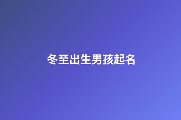 冬至出生男孩起名(冬至男孩冬至出生的男孩取什么小名好名好)