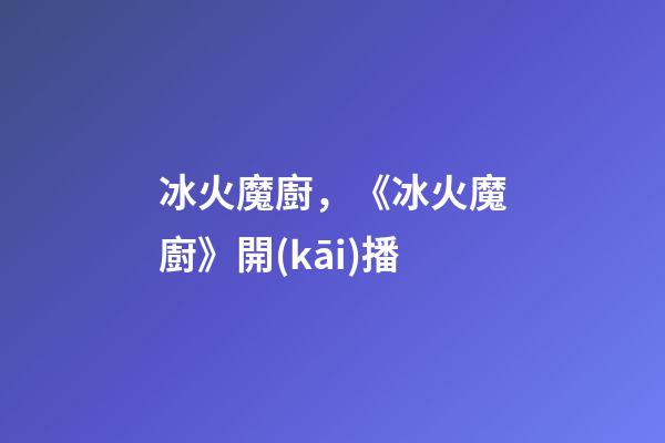 冰火魔廚，《冰火魔廚》開(kāi)播-第1張-觀(guān)點(diǎn)-玄機(jī)派