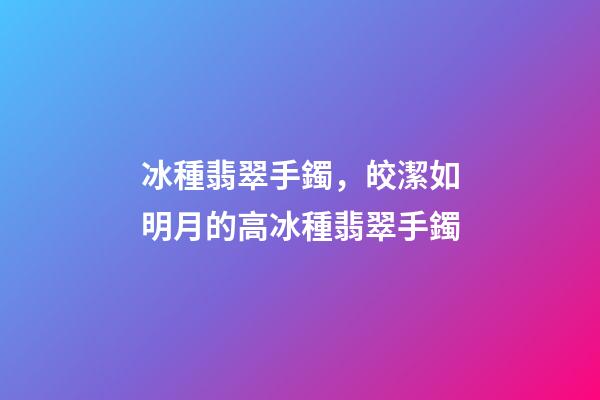 冰種翡翠手鐲，皎潔如明月的高冰種翡翠手鐲-第1張-觀點-玄機派
