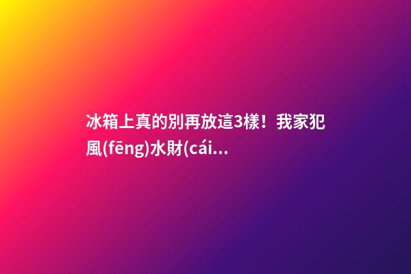 冰箱上真的別再放這3樣！我家犯風(fēng)水財(cái)神嫌棄繞道走媳婦天天跟我吵