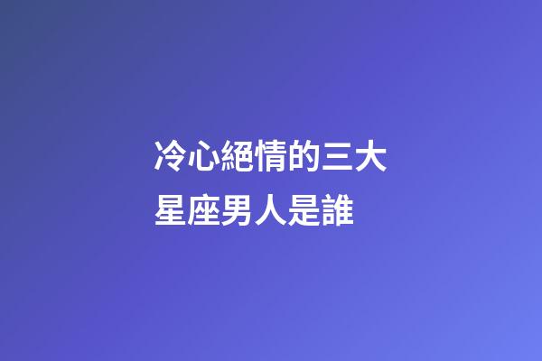 冷心絕情的三大星座男人是誰-第1張-星座運勢-玄機派