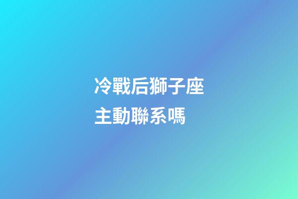 冷戰后獅子座主動聯系嗎-第1張-星座運勢-玄機派