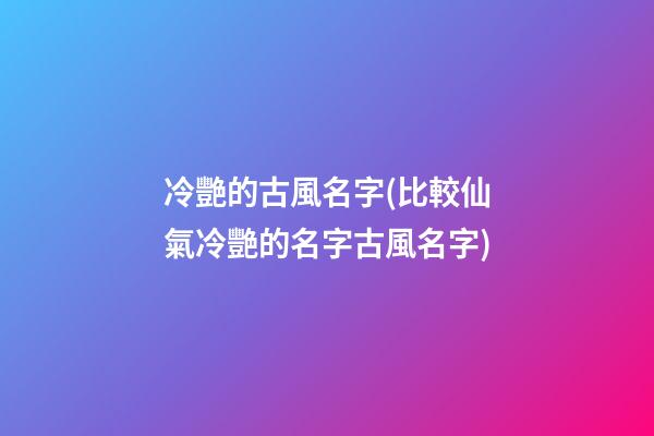 冷艷的古風名字(比較仙氣冷艷的名字古風名字)