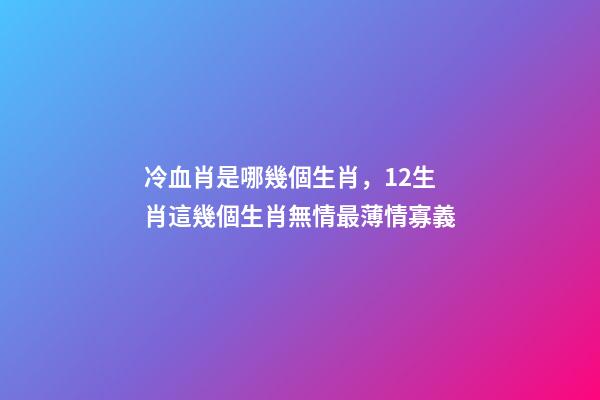 冷血肖是哪幾個生肖，12生肖這幾個生肖無情最薄情寡義-第1張-觀點-玄機派