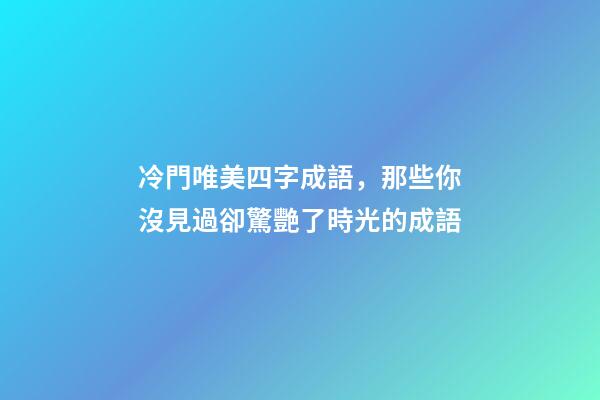 冷門唯美四字成語，那些你沒見過卻驚艷了時光的成語-第1張-觀點-玄機派