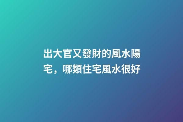 出大官又發財的風水陽宅，哪類住宅風水很好