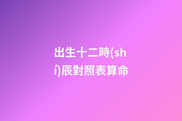 出生十二時(shí)辰對照表算命