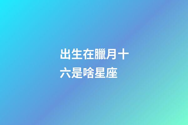 出生在臘月十六是啥星座-第1張-星座運(yùn)勢-玄機(jī)派