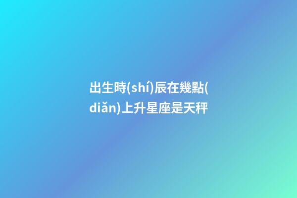 出生時(shí)辰在幾點(diǎn)上升星座是天秤-第1張-星座運(yùn)勢-玄機(jī)派
