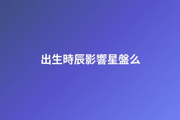 出生時辰影響星盤么-第1張-星座運勢-玄機派