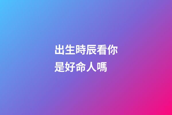 出生時辰看你是好命人嗎