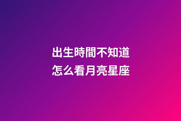 出生時間不知道怎么看月亮星座-第1張-星座運勢-玄機派