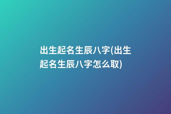 出生起名生辰八字(出生起名生辰八字怎么取)