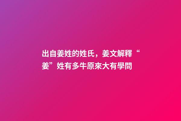 出自姜姓的姓氏，姜文解釋“姜”姓有多牛原來大有學問-第1張-觀點-玄機派