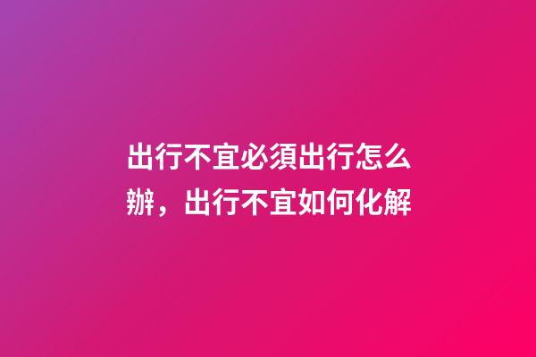 出行不宜必須出行怎么辦，出行不宜如何化解