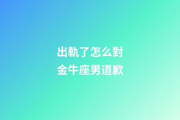 出軌了怎么對金牛座男道歉-第1張-星座運勢-玄機派