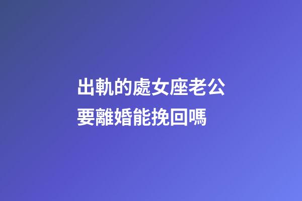出軌的處女座老公要離婚能挽回嗎-第1張-星座運勢-玄機派
