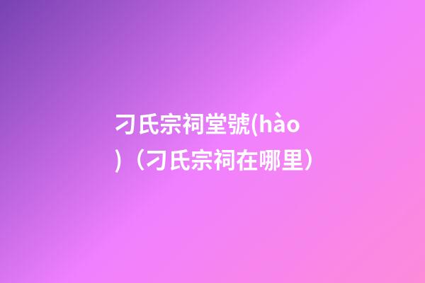 刁氏宗祠堂號(hào)（刁氏宗祠在哪里）