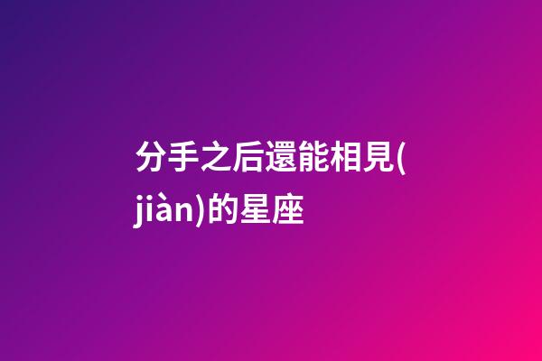 分手之后還能相見(jiàn)的星座-第1張-星座運(yùn)勢(shì)-玄機(jī)派