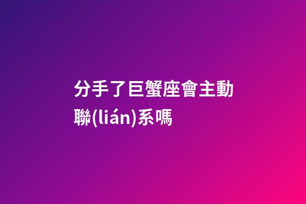 分手了巨蟹座會主動聯(lián)系嗎