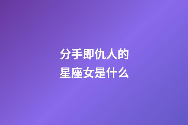分手即仇人的星座女是什么-第1張-星座運勢-玄機派