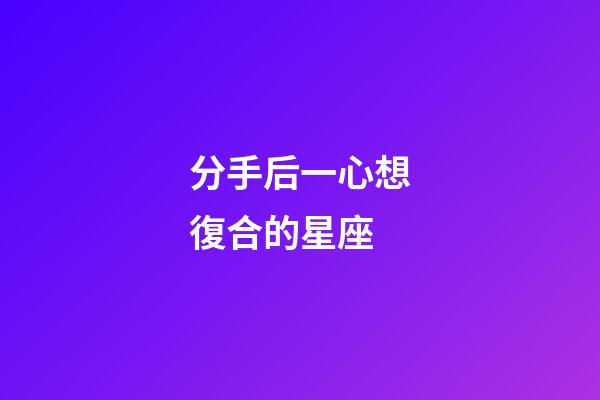 分手后一心想復合的星座-第1張-星座運勢-玄機派