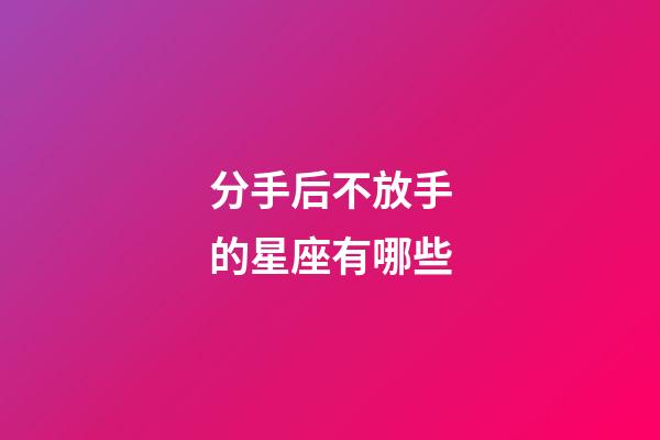 分手后不放手的星座有哪些-第1張-星座運勢-玄機派