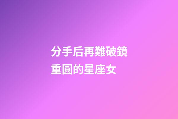 分手后再難破鏡重圓的星座女-第1張-星座運勢-玄機派
