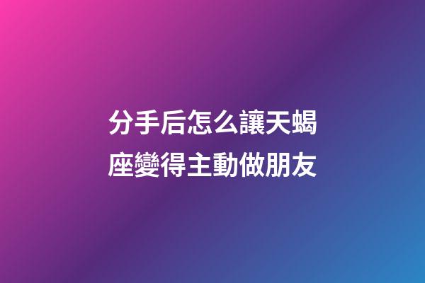 分手后怎么讓天蝎座變得主動做朋友-第1張-星座運勢-玄機派