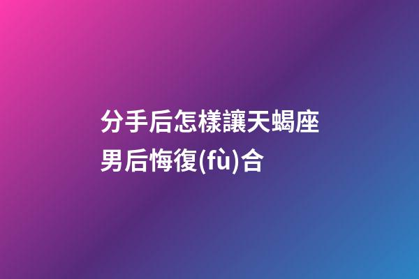 分手后怎樣讓天蝎座男后悔復(fù)合-第1張-星座運(yùn)勢(shì)-玄機(jī)派