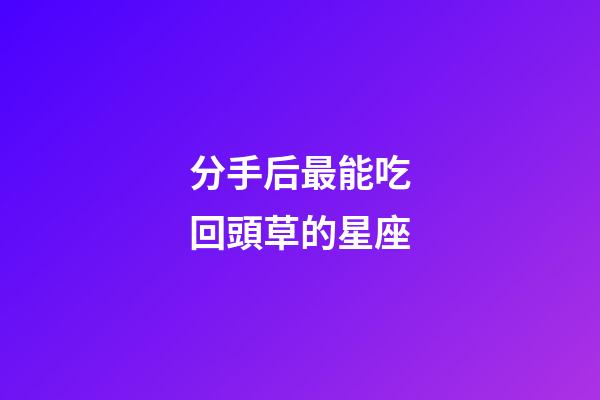 分手后最能吃回頭草的星座-第1張-星座運勢-玄機派