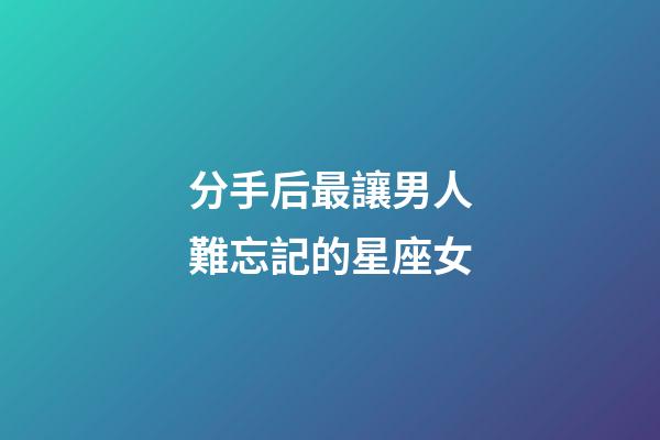 分手后最讓男人難忘記的星座女-第1張-星座運勢-玄機派